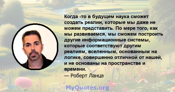 Когда -то в будущем наука сможет создать реалии, которые мы даже не можем представить. По мере того, как мы развиваемся, мы сможем построить другие информационные системы, которые соответствуют другим реалиям,