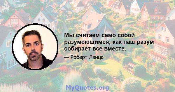 Мы считаем само собой разумеющимся, как наш разум собирает все вместе.