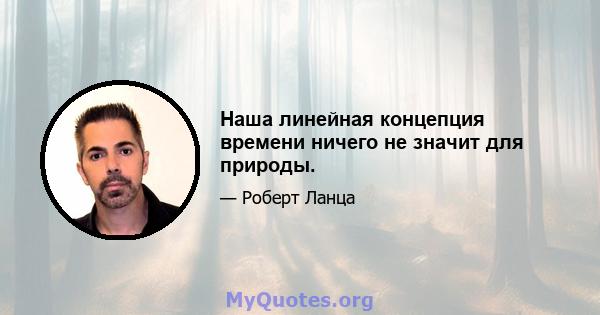 Наша линейная концепция времени ничего не значит для природы.