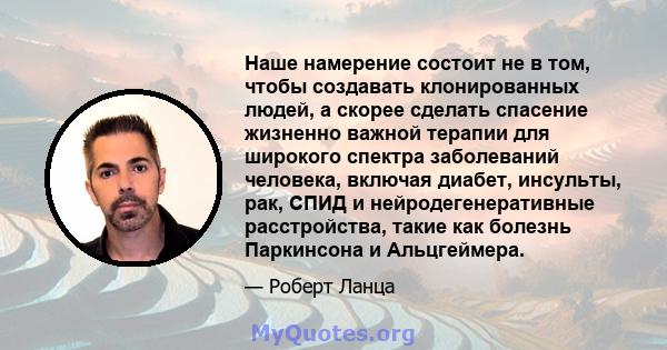 Наше намерение состоит не в том, чтобы создавать клонированных людей, а скорее сделать спасение жизненно важной терапии для широкого спектра заболеваний человека, включая диабет, инсульты, рак, СПИД и