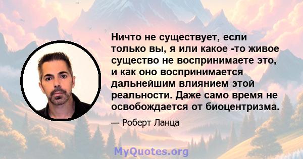 Ничто не существует, если только вы, я или какое -то живое существо не воспринимаете это, и как оно воспринимается дальнейшим влиянием этой реальности. Даже само время не освобождается от биоцентризма.