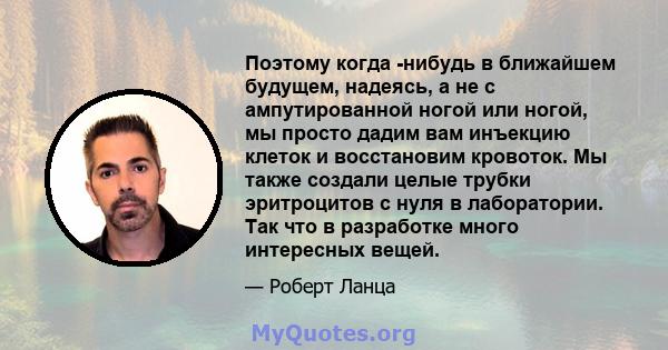 Поэтому когда -нибудь в ближайшем будущем, надеясь, а не с ампутированной ногой или ногой, мы просто дадим вам инъекцию клеток и восстановим кровоток. Мы также создали целые трубки эритроцитов с нуля в лаборатории. Так