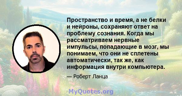 Пространство и время, а не белки и нейроны, сохраняют ответ на проблему сознания. Когда мы рассматриваем нервные импульсы, попадающие в мозг, мы понимаем, что они не сплетены автоматически, так же, как информация внутри 