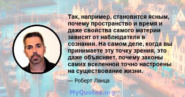 Так, например, становится ясным, почему пространство и время и даже свойства самого материи зависят от наблюдателя в сознании. На самом деле, когда вы принимаете эту точку зрения, это даже объясняет, почему законы самих 