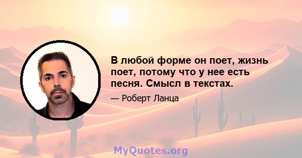 В любой форме он поет, жизнь поет, потому что у нее есть песня. Смысл в текстах.