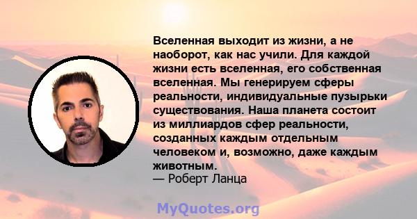 Вселенная выходит из жизни, а не наоборот, как нас учили. Для каждой жизни есть вселенная, его собственная вселенная. Мы генерируем сферы реальности, индивидуальные пузырьки существования. Наша планета состоит из