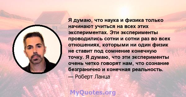 Я думаю, что наука и физика только начинают учиться на всех этих экспериментах. Эти эксперименты проводились сотни и сотни раз во всех отношениях, которыми ни один физик не ставит под сомнение конечную точку. Я думаю,