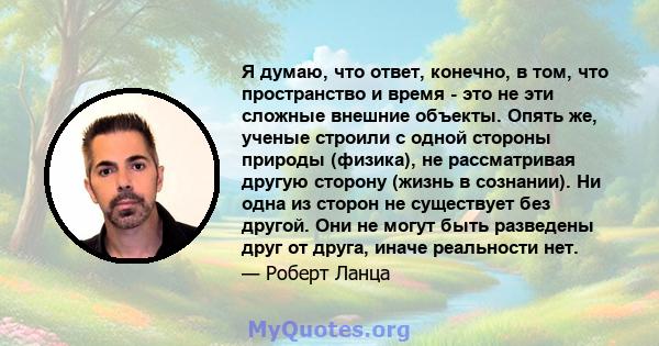 Я думаю, что ответ, конечно, в том, что пространство и время - это не эти сложные внешние объекты. Опять же, ученые строили с одной стороны природы (физика), не рассматривая другую сторону (жизнь в сознании). Ни одна из 