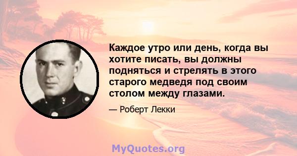 Каждое утро или день, когда вы хотите писать, вы должны подняться и стрелять в этого старого медведя под своим столом между глазами.