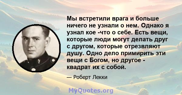 Мы встретили врага и больше ничего не узнали о нем. Однако я узнал кое -что о себе. Есть вещи, которые люди могут делать друг с другом, которые отрезвляют душу. Одно дело примирить эти вещи с Богом, но другое - квадрат