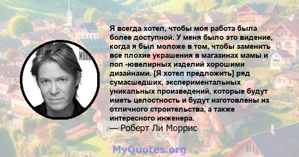 Я всегда хотел, чтобы моя работа была более доступной. У меня было это видение, когда я был моложе в том, чтобы заменить все плохие украшения в магазинах мамы и поп -ювелирных изделий хорошими дизайнами. [Я хотел