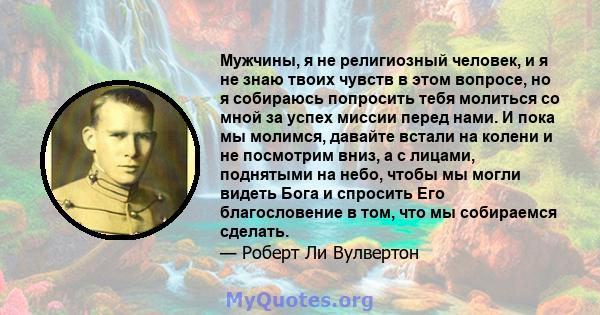 Мужчины, я не религиозный человек, и я не знаю твоих чувств в этом вопросе, но я собираюсь попросить тебя молиться со мной за успех миссии перед нами. И пока мы молимся, давайте встали на колени и не посмотрим вниз, а с 