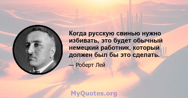 Когда русскую свинью нужно избивать, это будет обычный немецкий работник, который должен был бы это сделать.