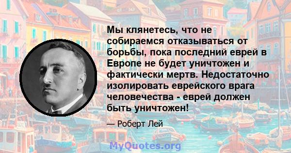 Мы клянетесь, что не собираемся отказываться от борьбы, пока последний еврей в Европе не будет уничтожен и фактически мертв. Недостаточно изолировать еврейского врага человечества - еврей должен быть уничтожен!