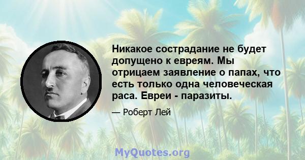 Никакое сострадание не будет допущено к евреям. Мы отрицаем заявление о папах, что есть только одна человеческая раса. Евреи - паразиты.