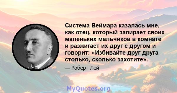 Система Веймара казалась мне, как отец, который запирает своих маленьких мальчиков в комнате и разжигает их друг с другом и говорит: «Избивайте друг друга столько, сколько захотите».