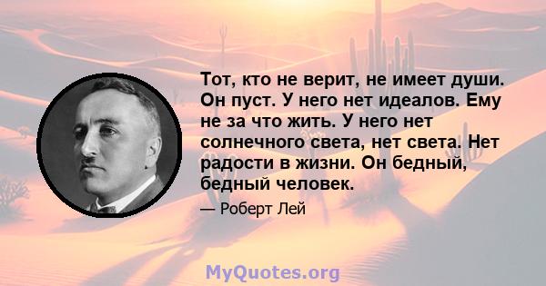 Тот, кто не верит, не имеет души. Он пуст. У него нет идеалов. Ему не за что жить. У него нет солнечного света, нет света. Нет радости в жизни. Он бедный, бедный человек.