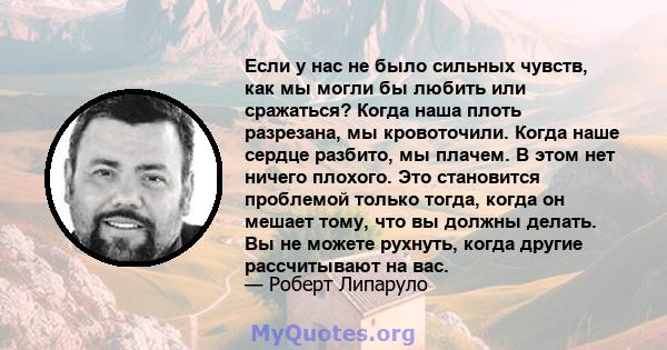 Если у нас не было сильных чувств, как мы могли бы любить или сражаться? Когда наша плоть разрезана, мы кровоточили. Когда наше сердце разбито, мы плачем. В этом нет ничего плохого. Это становится проблемой только