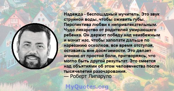 Надежда - беспощадный мучитель. Это звук струйной воды, чтобы оживить губы. Перспектива любви к непривлекательным. Чудо лекарство от родителей умирающего ребенка. Он держит победу над неизбежным и манит нас, чтобы