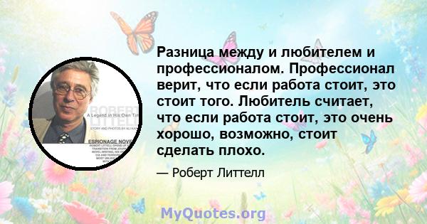 Разница между и любителем и профессионалом. Профессионал верит, что если работа стоит, это стоит того. Любитель считает, что если работа стоит, это очень хорошо, возможно, стоит сделать плохо.