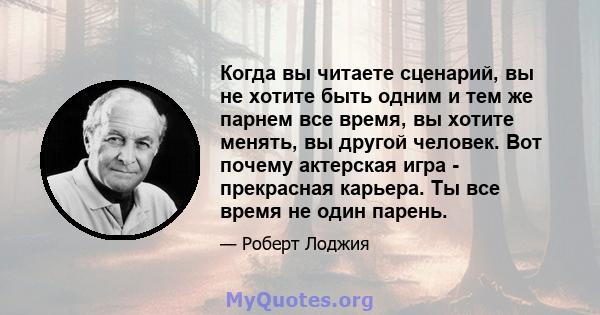 Когда вы читаете сценарий, вы не хотите быть одним и тем же парнем все время, вы хотите менять, вы другой человек. Вот почему актерская игра - прекрасная карьера. Ты все время не один парень.