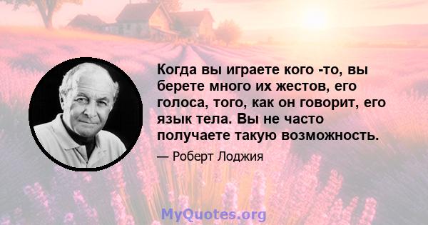 Когда вы играете кого -то, вы берете много их жестов, его голоса, того, как он говорит, его язык тела. Вы не часто получаете такую ​​возможность.