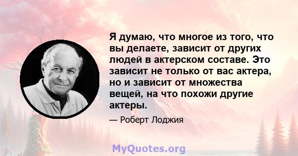 Я думаю, что многое из того, что вы делаете, зависит от других людей в актерском составе. Это зависит не только от вас актера, но и зависит от множества вещей, на что похожи другие актеры.