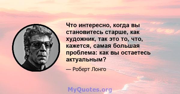 Что интересно, когда вы становитесь старше, как художник, так это то, что, кажется, самая большая проблема: как вы остаетесь актуальным?