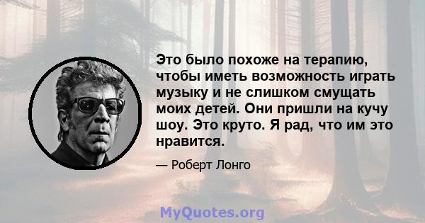 Это было похоже на терапию, чтобы иметь возможность играть музыку и не слишком смущать моих детей. Они пришли на кучу шоу. Это круто. Я рад, что им это нравится.