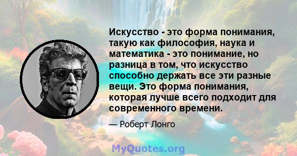 Искусство - это форма понимания, такую ​​как философия, наука и математика - это понимание, но разница в том, что искусство способно держать все эти разные вещи. Это форма понимания, которая лучше всего подходит для