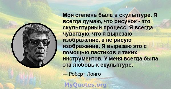 Моя степень была в скульптуре. Я всегда думаю, что рисунок - это скульптурный процесс. Я всегда чувствую, что я вырезаю изображение, а не рисую изображение. Я вырезаю это с помощью ластиков и таких инструментов. У меня