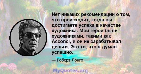 Нет никаких рекомендаций о том, что происходит, когда вы достигаете успеха в качестве художника. Мои герои были художниками, такими как Acconci, и он не зарабатывал деньги. Это то, что я думал успешно.