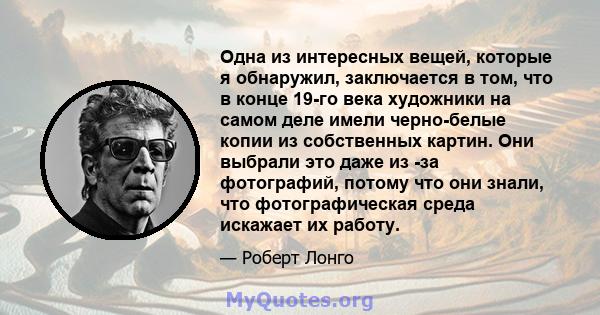 Одна из интересных вещей, которые я обнаружил, заключается в том, что в конце 19-го века художники на самом деле имели черно-белые копии из собственных картин. Они выбрали это даже из -за фотографий, потому что они