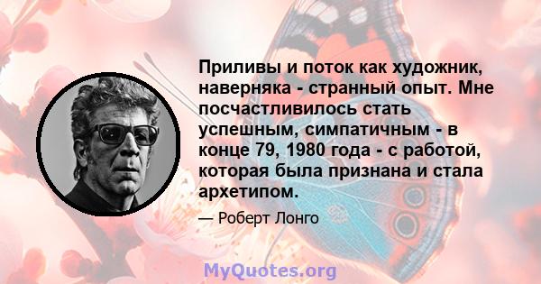 Приливы и поток как художник, наверняка - странный опыт. Мне посчастливилось стать успешным, симпатичным - в конце 79, 1980 года - с работой, которая была признана и стала архетипом.