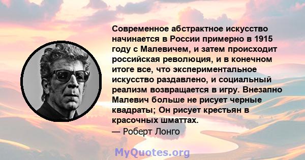 Современное абстрактное искусство начинается в России примерно в 1915 году с Малевичем, и затем происходит российская революция, и в конечном итоге все, что экспериментальное искусство раздавлено, и социальный реализм