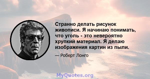 Странно делать рисунок живописи. Я начинаю понимать, что уголь - это невероятно хрупкий материал. Я делаю изображения картин из пыли.