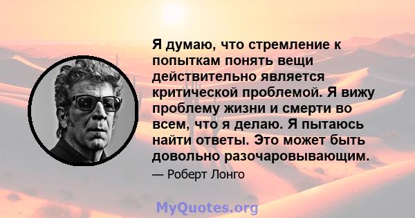 Я думаю, что стремление к попыткам понять вещи действительно является критической проблемой. Я вижу проблему жизни и смерти во всем, что я делаю. Я пытаюсь найти ответы. Это может быть довольно разочаровывающим.