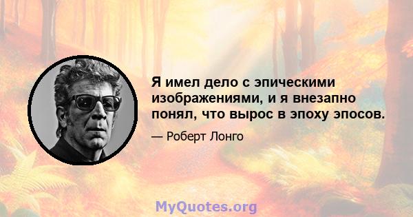 Я имел дело с эпическими изображениями, и я внезапно понял, что вырос в эпоху эпосов.