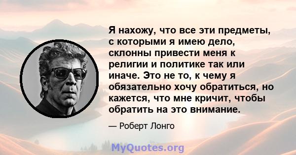 Я нахожу, что все эти предметы, с которыми я имею дело, склонны привести меня к религии и политике так или иначе. Это не то, к чему я обязательно хочу обратиться, но кажется, что мне кричит, чтобы обратить на это