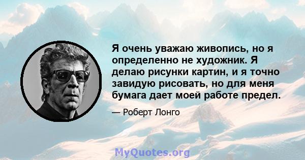 Я очень уважаю живопись, но я определенно не художник. Я делаю рисунки картин, и я точно завидую рисовать, но для меня бумага дает моей работе предел.