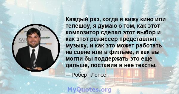 Каждый раз, когда я вижу кино или телешоу, я думаю о том, как этот композитор сделал этот выбор и как этот режиссер представлял музыку, и как это может работать на сцене или в фильме, и как вы могли бы поддержать это