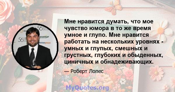 Мне нравится думать, что мое чувство юмора в то же время умное и глупо. Мне нравится работать на нескольких уровнях - умных и глупых, смешных и грустных, глубоких и обыденных, циничных и обнадеживающих.