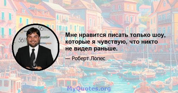 Мне нравится писать только шоу, которые я чувствую, что никто не видел раньше.