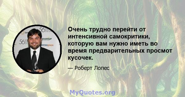 Очень трудно перейти от интенсивной самокритики, которую вам нужно иметь во время предварительных просмот кусочек.