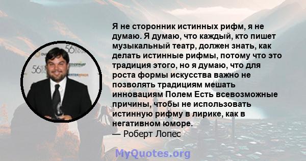 Я не сторонник истинных рифм, я не думаю. Я думаю, что каждый, кто пишет музыкальный театр, должен знать, как делать истинные рифмы, потому что это традиция этого, но я думаю, что для роста формы искусства важно не