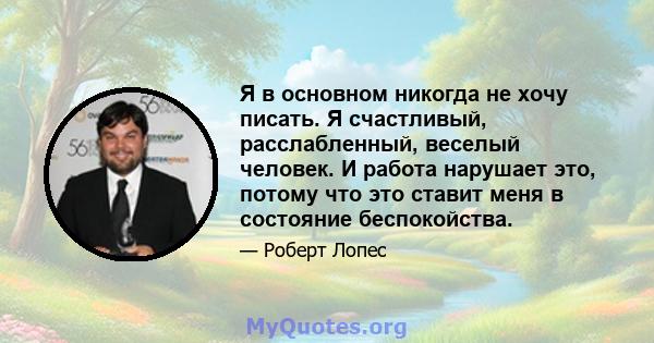 Я в основном никогда не хочу писать. Я счастливый, расслабленный, веселый человек. И работа нарушает это, потому что это ставит меня в состояние беспокойства.