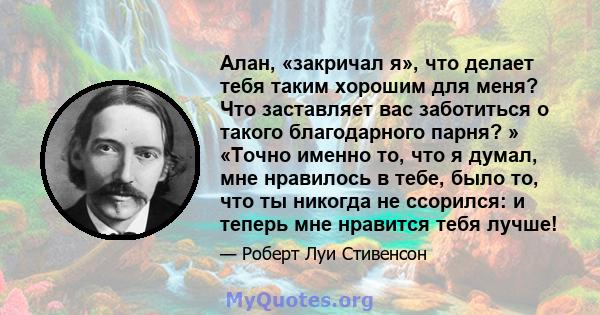 Алан, «закричал я», что делает тебя таким хорошим для меня? Что заставляет вас заботиться о такого благодарного парня? » «Точно именно то, что я думал, мне нравилось в тебе, было то, что ты никогда не ссорился: и теперь 