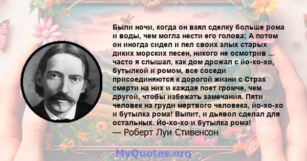 Были ночи, когда он взял сделку больше рома и воды, чем могла нести его голова; А потом он иногда сидел и пел своих злых старых диких морских песен, никого не осмотрив ... часто я слышал, как дом дрожал с йо-хо-хо,