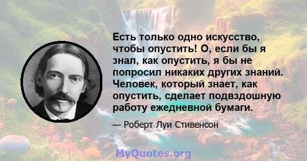 Есть только одно искусство, чтобы опустить! О, если бы я знал, как опустить, я бы не попросил никаких других знаний. Человек, который знает, как опустить, сделает подвздошную работу ежедневной бумаги.