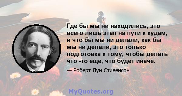 Где бы мы ни находились, это всего лишь этап на пути к кудам, и что бы мы ни делали, как бы мы ни делали, это только подготовка к тому, чтобы делать что -то еще, что будет иначе.